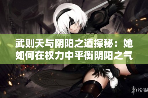 武则天与阴阳之道探秘：她如何在权力中平衡阴阳之气