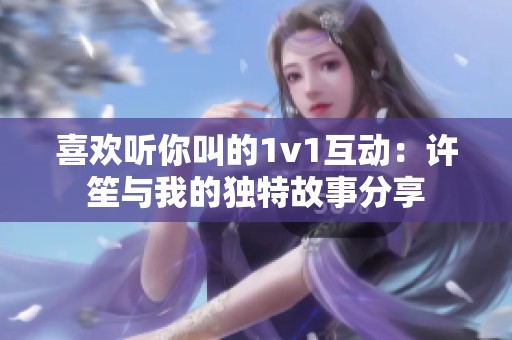 喜欢听你叫的1v1互动：许笙与我的独特故事分享
