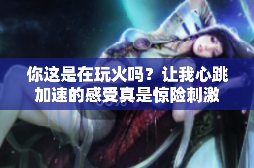 你这是在玩火吗？让我心跳加速的感受真是惊险刺激