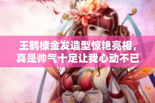 王鹤棣金发造型惊艳亮相，真是帅气十足让我心动不已