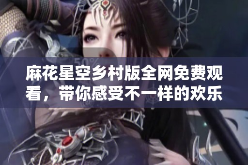 麻花星空乡村版全网免费观看，带你感受不一样的欢乐体验