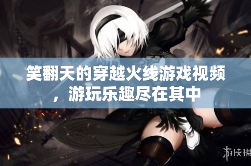 笑翻天的穿越火线游戏视频，游玩乐趣尽在其中