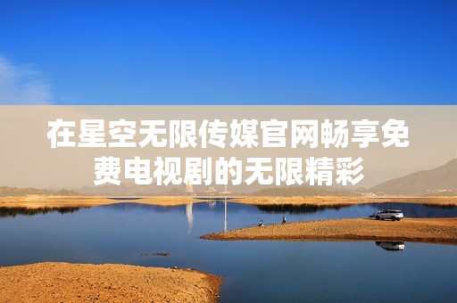 在星空无限传媒官网畅享免费电视剧的无限精彩