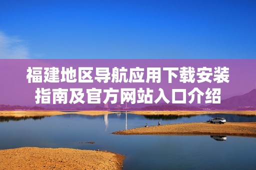 福建地区导航应用下载安装指南及官方网站入口介绍