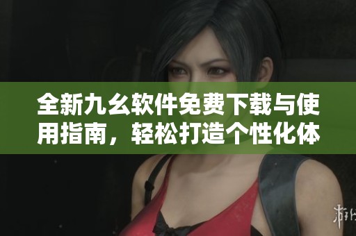 全新九幺软件免费下载与使用指南，轻松打造个性化体验
