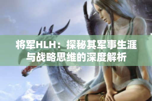 将军HLH：探秘其军事生涯与战略思维的深度解析