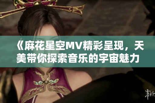 《麻花星空MV精彩呈现，天美带你探索音乐的宇宙魅力》