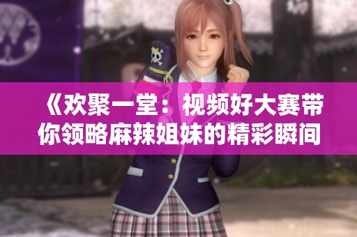 《欢聚一堂：视频好大赛带你领略麻辣姐妹的精彩瞬间》