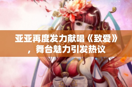 亚亚再度发力献唱《致爱》，舞台魅力引发热议