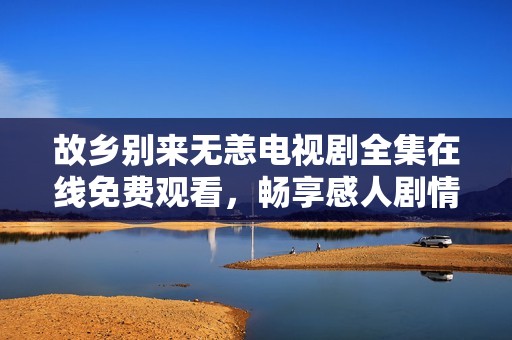 故乡别来无恙电视剧全集在线免费观看，畅享感人剧情