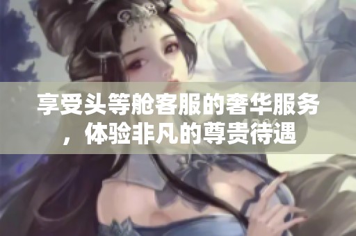 享受头等舱客服的奢华服务，体验非凡的尊贵待遇