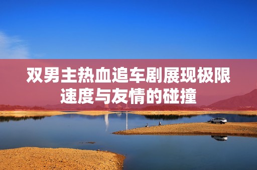 双男主热血追车剧展现极限速度与友情的碰撞