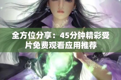 全方位分享：45分钟精彩受片免费观看应用推荐