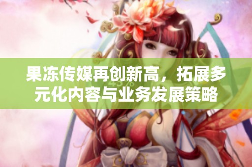 果冻传媒再创新高，拓展多元化内容与业务发展策略