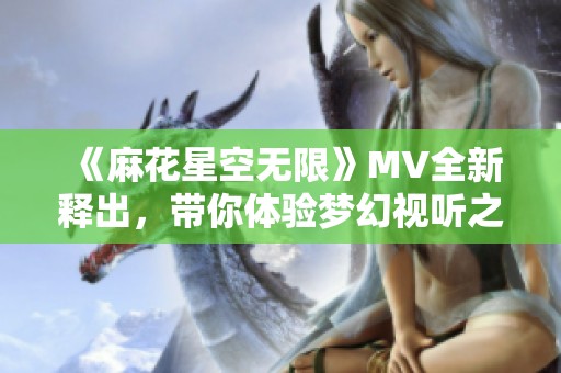 《麻花星空无限》MV全新释出，带你体验梦幻视听之旅