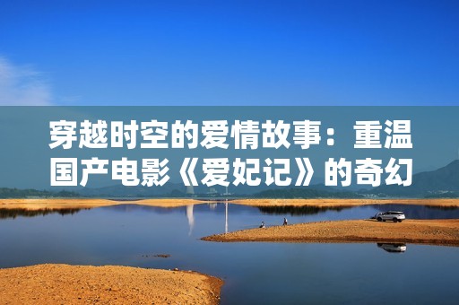 穿越时空的爱情故事：重温国产电影《爱妃记》的奇幻魅力