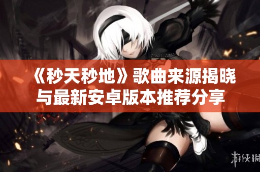 《秒天秒地》歌曲来源揭晓与最新安卓版本推荐分享