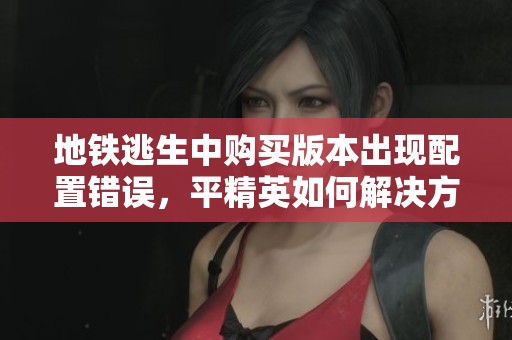 地铁逃生中购买版本出现配置错误，平精英如何解决方案分析