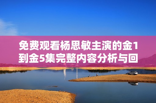 免费观看杨思敏主演的金1到金5集完整内容分析与回顾