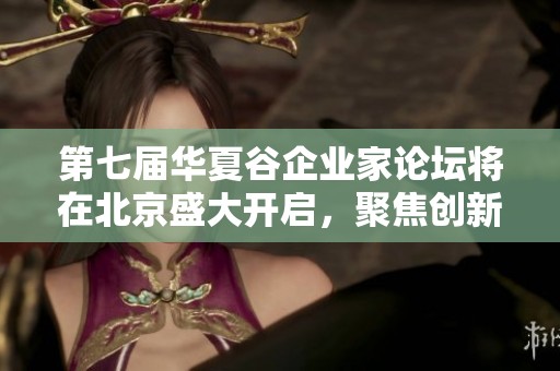 第七届华夏谷企业家论坛将在北京盛大开启，聚焦创新与发展