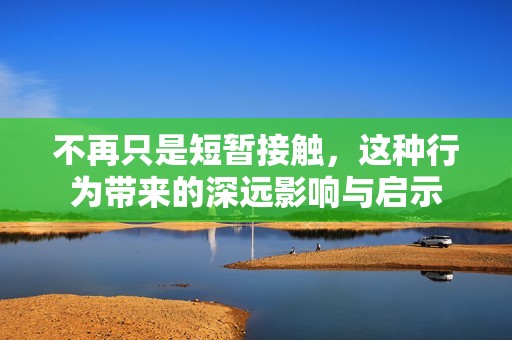 不再只是短暂接触，这种行为带来的深远影响与启示