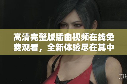 高清完整版插曲视频在线免费观看，全新体验尽在其中