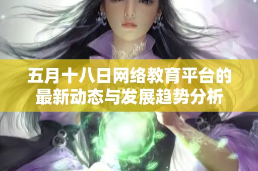 五月十八日网络教育平台的最新动态与发展趋势分析
