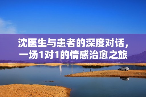 沈医生与患者的深度对话，一场1对1的情感治愈之旅