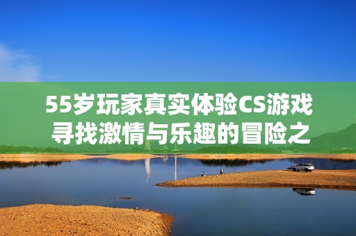 55岁玩家真实体验CS游戏 寻找激情与乐趣的冒险之旅