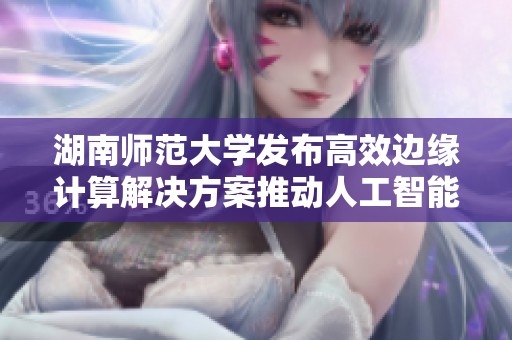湖南师范大学发布高效边缘计算解决方案推动人工智能发展