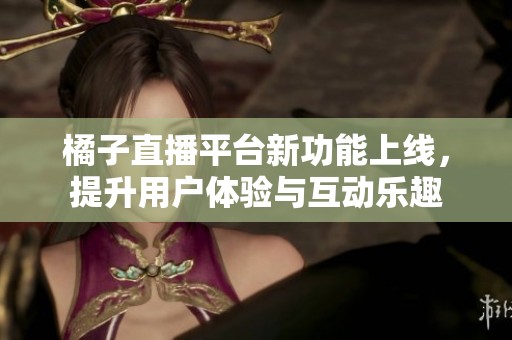 橘子直播平台新功能上线，提升用户体验与互动乐趣