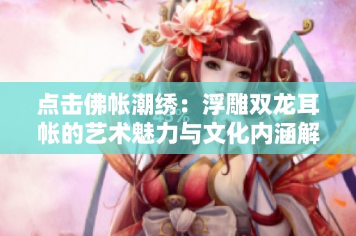 点击佛帐潮绣：浮雕双龙耳帐的艺术魅力与文化内涵解析