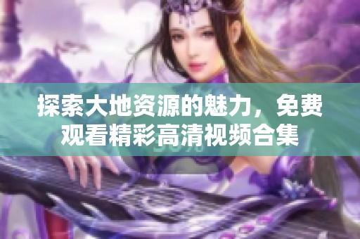 探索大地资源的魅力，免费观看精彩高清视频合集