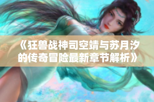 《狂兽战神司空靖与苏月汐的传奇冒险最新章节解析》