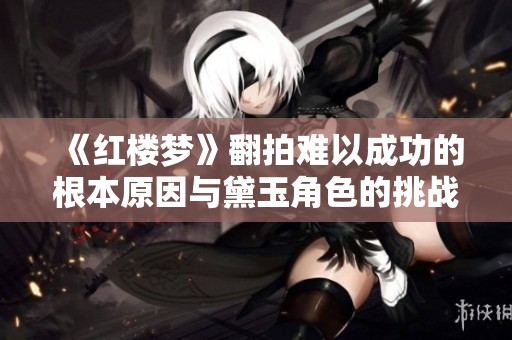 《红楼梦》翻拍难以成功的根本原因与黛玉角色的挑战分析