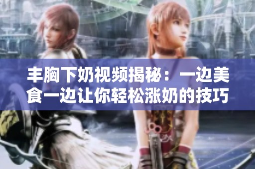 丰胸下奶视频揭秘：一边美食一边让你轻松涨奶的技巧