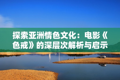 探索亚洲情色文化：电影《色戒》的深层次解析与启示