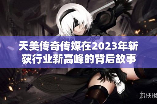 天美传奇传媒在2023年斩获行业新高峰的背后故事