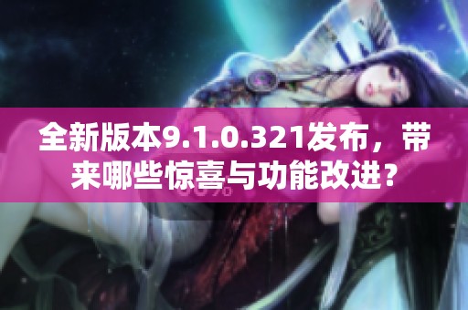 全新版本9.1.0.321发布，带来哪些惊喜与功能改进？