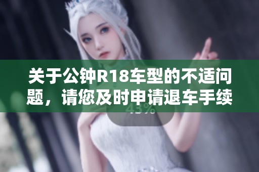 关于公钟R18车型的不适问题，请您及时申请退车手续