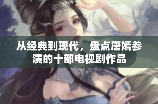 从经典到现代，盘点唐嫣参演的十部电视剧作品