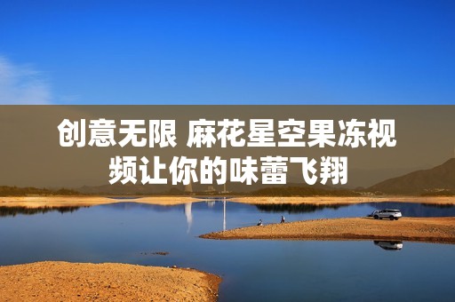 创意无限 麻花星空果冻视频让你的味蕾飞翔