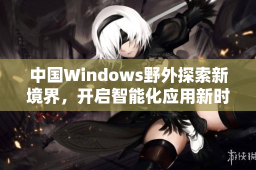 中国Windows野外探索新境界，开启智能化应用新时代