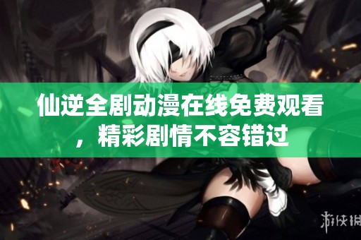 仙逆全剧动漫在线免费观看，精彩剧情不容错过