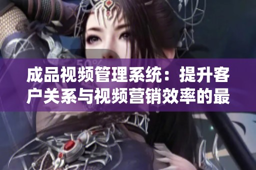 成品视频管理系统：提升客户关系与视频营销效率的最佳解决方案
