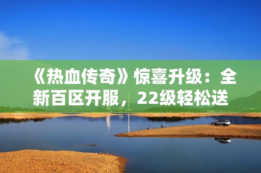 《热血传奇》惊喜升级：全新百区开服，22级轻松送到不再烦恼
