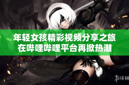 年轻女孩精彩视频分享之旅在哔哩哔哩平台再掀热潮