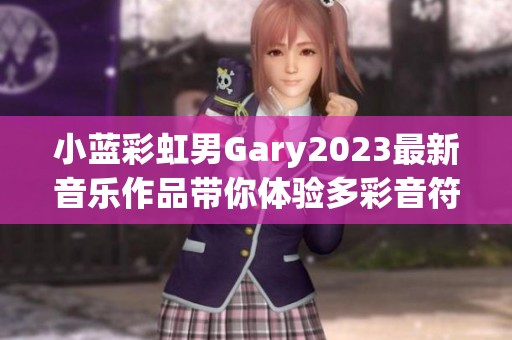 小蓝彩虹男Gary2023最新音乐作品带你体验多彩音符之旅