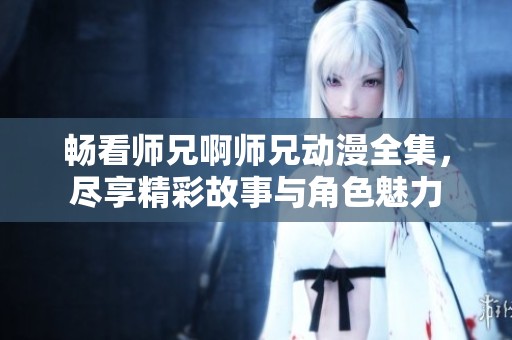 畅看师兄啊师兄动漫全集，尽享精彩故事与角色魅力