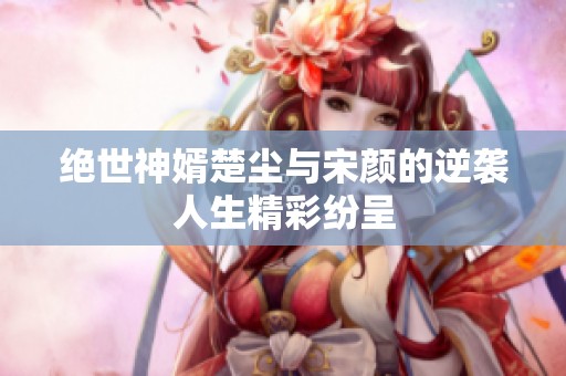 绝世神婿楚尘与宋颜的逆袭人生精彩纷呈